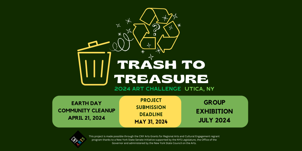 Trash to Treasure Art Challenge 2024 Utica NY. An initiative challenging community members to clean up litter and create art out of found objects and materials considered trash. Earth Day cleanup event April 21, 2024 from 1- 3pm, meeting point 421 Seneca Street, Utica, NY. Project submission deadling May 31, 2024. Group Exhibition July 2024. Learn more at Trash-to-Treasure.com. This project is made possible through the CNY Arts Grants for Regional Arts and Cultural Engagement regrant program thanks to a New York State Senate Initiative supported by the NYS Legislature, the Office of the Governor and administered by the New York State Council on the Arts.