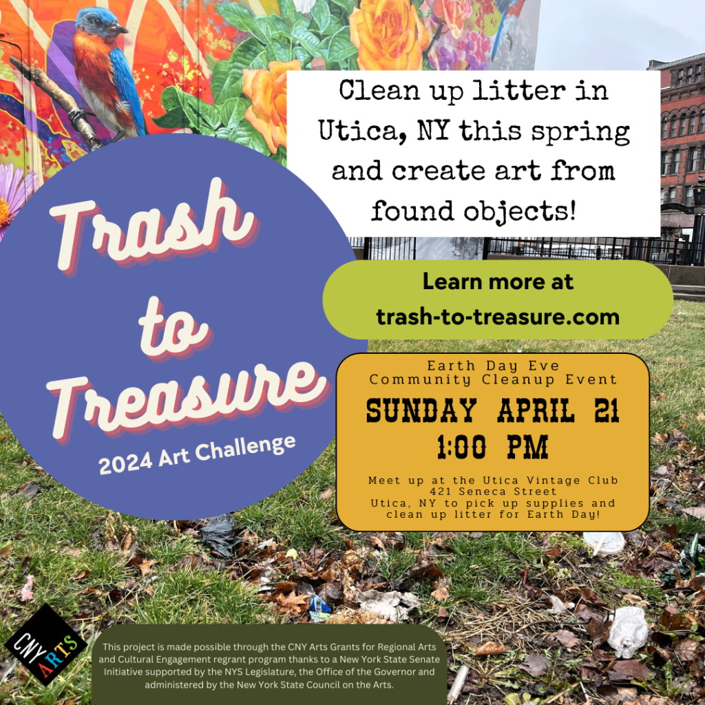 Trash to Treasure 2024 Art Challenge. Clean up litter and create art from found objects! Learn more at trash-to-treasure.com
Earth Day Eve Community Cleanup Event Sunday April 21
Meetup at the Utica Vintage Club 421 Seneca Street Utica, NY to pick up supplies and clean up litter for Earth Day. CNY Arts logo. This project is made possible through the CNY Arts Grants for Regional Arts and Cultural Engagement regrant program thanks to a New York State Senate Initiative supported by the NYS Legislature, the Office of the Governor, and administered by the New York State Council on the Arts.