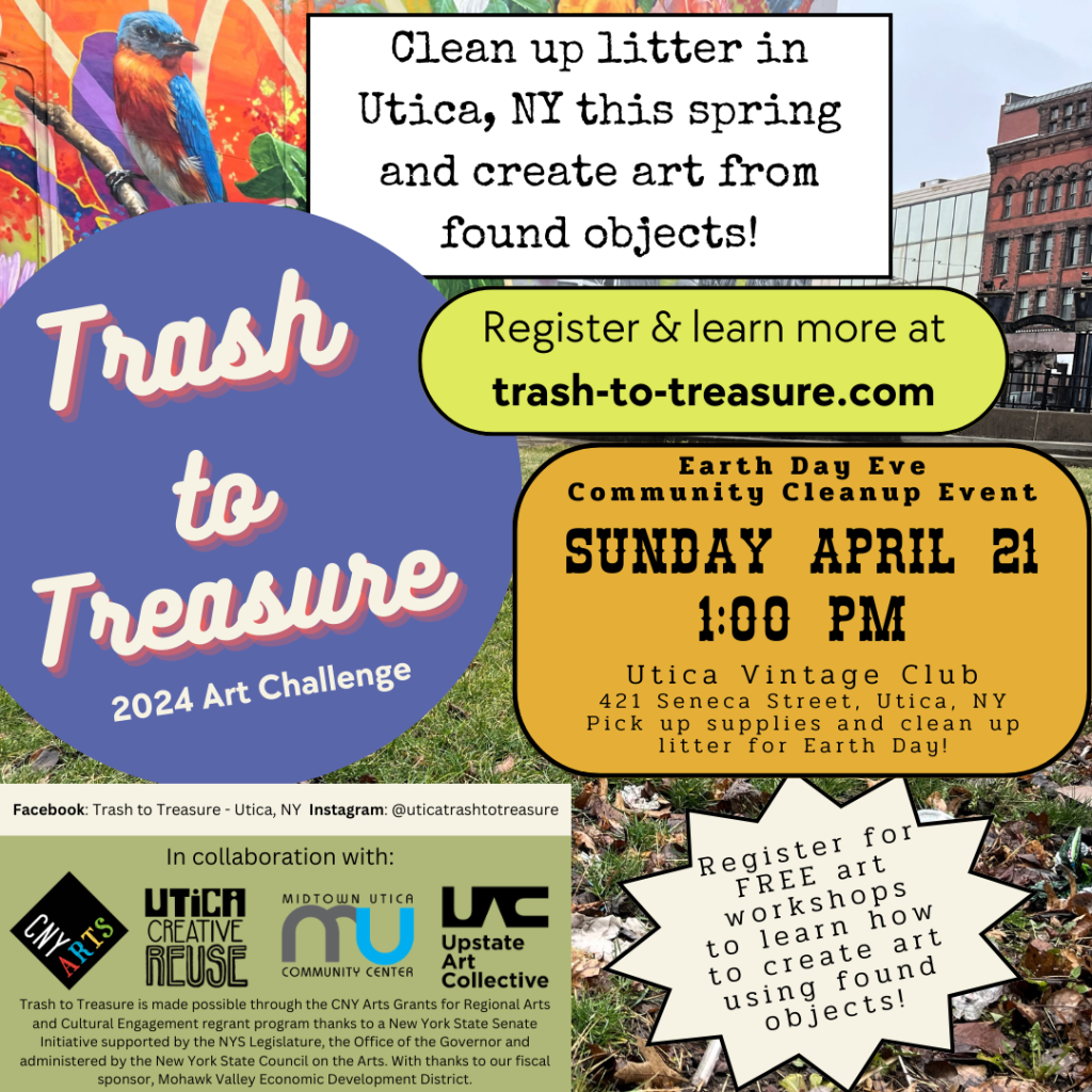 Photo of the mural in downtown Utica at Liberty Bell Park with trash on the grass in the foreground. Purple bubble with text: Trash to Treasure 2024 Art Challenge. White rectangle with black text: Clean up litter in Utica, NY this spring and create art from found objects! Green bubble with black text: Learn more at trash-to-treasure.com. White star with black text: Register for FREE art workshop to learn how to create art using found objects! Yellow bubble text: Earth Day Eve Community Cleanup Event Sunday April 21 1:00pm Meet up at the Utica Vintage Club 421 Seneca Street Utica, NY to pick up supplies and clean up litter for Earth Day! This project is made possible through the CNY Arts Grants for Regional Arts and Cultural Engagement regrant program thanks to a New York State Senate Initiative supported by the NYS Legislature, the Office of the Governor and administered by the New York State Council on the Arts. CNY Arts logo. With thanks to our fiscal sponsor, Mohawk Valley Development District. 