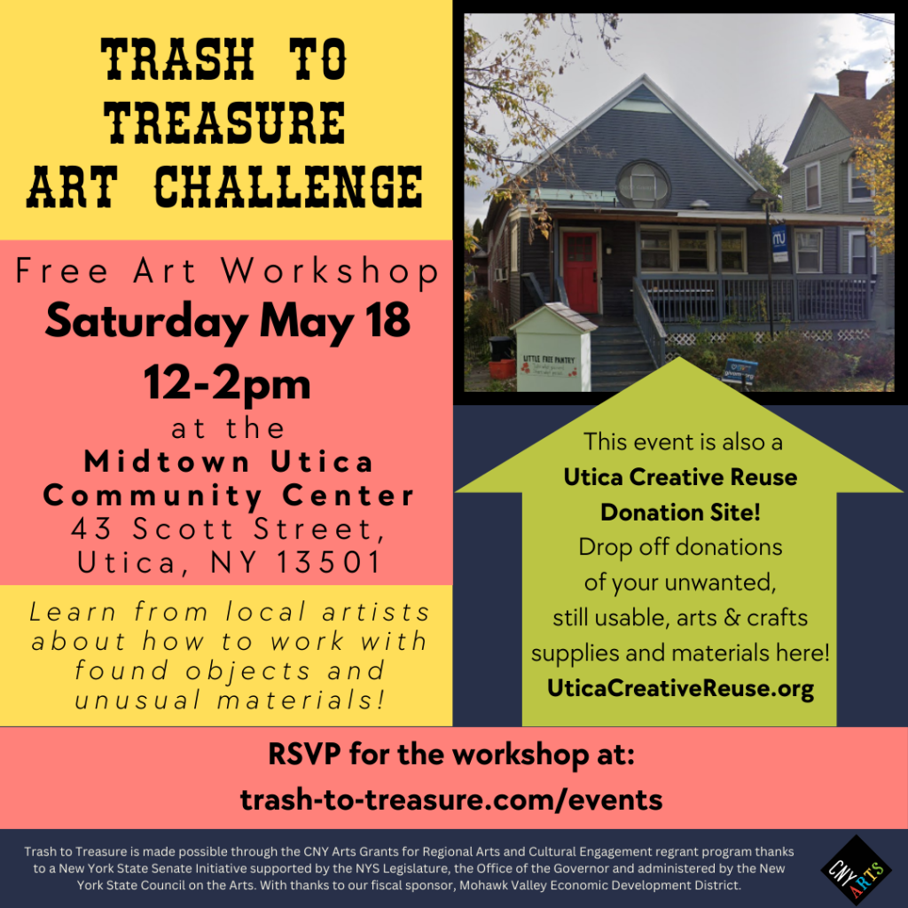 Trash to Treasure Workshop & Utica Creative Reuse Donation Site

When: Saturday May 18

Where: Midtown Utica Community Center

Address: 43 Scott Street, Utica, NY

What: Free workshop hosted by local artists to help inspire and assist you in working with found objects, unusual materials, and trash for participating in the 2024 Trash to Treasure Art Challenge.

This event is also a Donation site for Utica Creative Reuse. Learn more at uticacreativereuse.org/donate

RSVP for 5/18 Workshop at MUCC