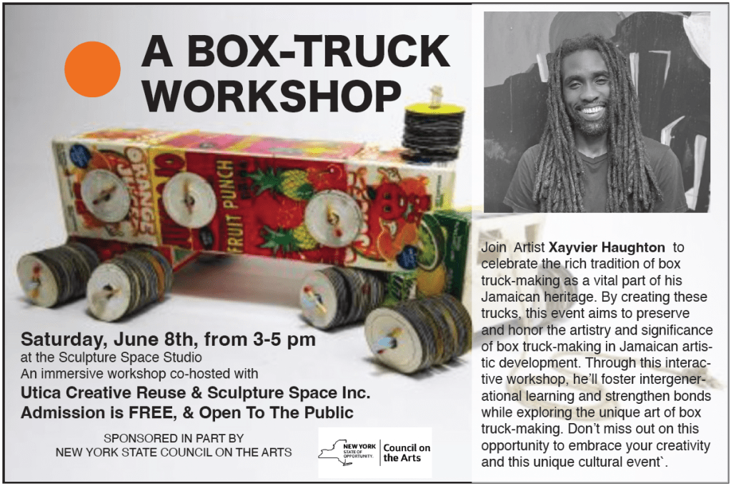 A Box-Truck Workshop Saturday June 8th from 3-5pm at the sculpture space studio. An immersive workshop co-hosted with Utica Creative Reuse & Sculpture Space Inc. Admission is FREE and Open to the Public. Sponsored in part by the NYS Council on the Arts. Join artist Xayvier Haughton to celebrate the rich tradition of box truck-making as  a vital part of his Jamaican heritage. By creating these trucks, this even aims to preserve and honor the artistry and significance of box truck-making in Jamaican artistic development. Through this interactive workshop, he'll foster intergenerational learning and strengthen bonds while exploring the unique art of box truck-making. Don't miss out on this opportunity to embrace your creativity and this unique cultural event.