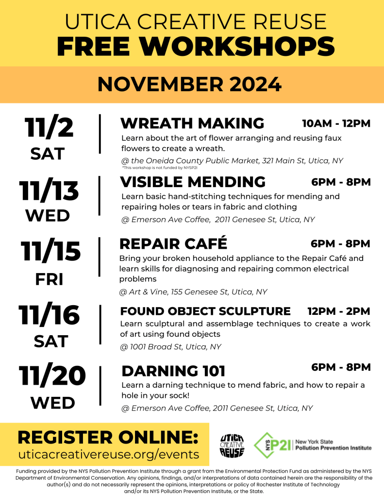 UTICA CREATIVE REUSE FREE WORKSHOPS, NOVEMBER 2024
11/2
SAT
11/13
WED
11/15
FRI
11/16
SAT
11/20
WED
WREATH MAKING
10AM - 12PM
Learn about the art of flower arranging and reusing faux flowers to create a wreath.
@ the Oneida County Public Market, 321 Main St, Utica, NY
*This workshop is not funded by NYSPI
VISIBLE MENDING
6PM - 8PM
Learn basic hand-stitching techniques for mending and repairing holes or tears in fabric and clothing
@ Emerson Ave Coffee, 2011 Genesee St, Utica, NY
REPAIR CAFÉ
6PM - 8PM
Bring your broken household appliance to the Repair Café and learn skills for diagnosing and repairing common electrical problems
@ Art & Vine, 155 Genesee St, Utica, NY
FOUND OBJECT SCULPTURE 12PM - 2PM
Learn sculptural and assemblage techniques to create a work of art using found objects @ 1001 Broad St, Utica, NY
DARNING 101
6PM - 8PM
Learn a darning technique to mend fabric, and how to repair a hole in your sock!
@ Emerson Ave Coffee, 2011 Genesee St, Utica, NY
REGISTER ONLINE:
uticacreativereuse.org/events
UTiCR
CREATIVE REUSE
Pollution Prevention Institute
Funding provided by the Environmental Protection Fund as administered by the New York State Department of Environmental Conservation.
Any opinions, findings, and/or interpretations of data contained herein are the responsibility of the authors) and do not necessarily represent the opinions, interpretations or policy of Rochester Institute of Technology and its NYS Pollution Prevention Institute or the State.