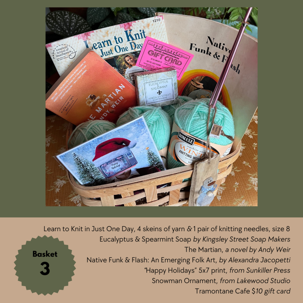 Basket 3

Learn to Knit in Just One Day, 4 skeins of yarn & 1 pair of knitting needles, size 8
Eucalyptus & Spearmint Soap by Kingsley Street Soap Makers
The Martian, a novel by Andy Weir
Native Funk & Flash: An Emerging Folk Art, by Alexandra Jacopetti
“Happy Holidays” 5x7 print, from Sunkiller Press
Snowman Ornament, from Lakewood Studio
Tramontane Cafe $10 gift card