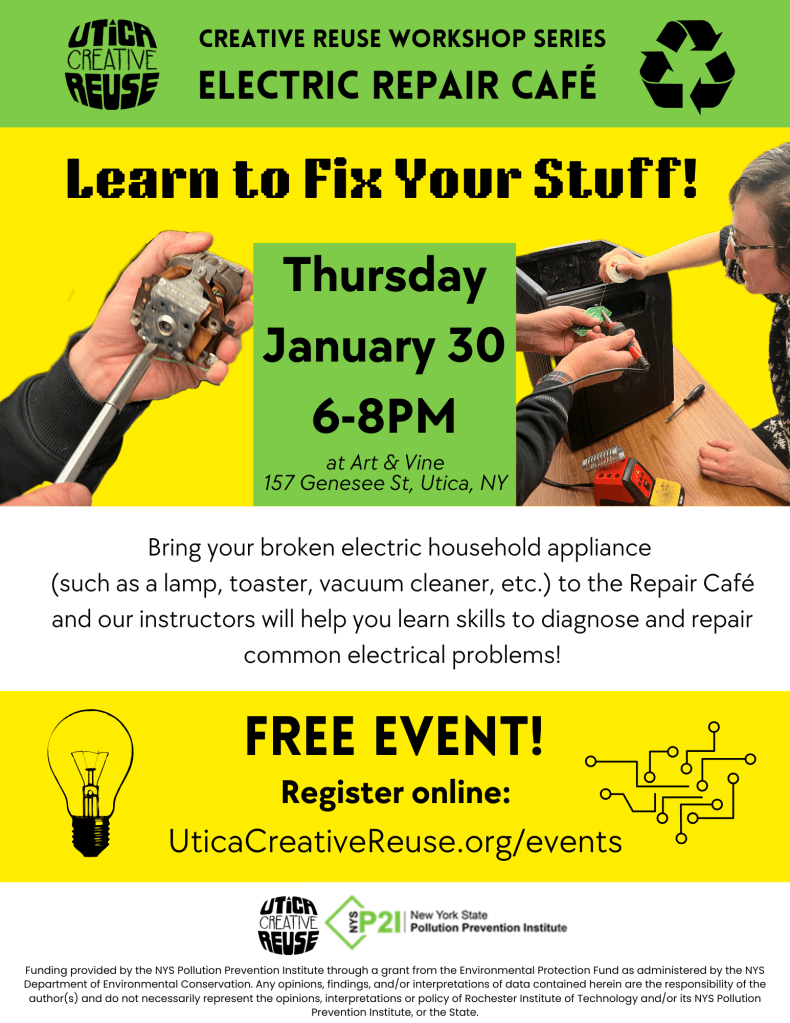 Electric Repair Cafe: Learn to Fix Your Stuff!

What: Bring your broken electric household appliance

(such as a lamp, toaster, vacuum cleaner, etc.) to the Repair Café and our instructors will help you learn skills to diagnose and repair common electrical problems!

When: Thursday, January 30

Time: 6PM - 8PM

Where: Art & Vine

Address: 157 Genesee Street, Utica, NY 13501