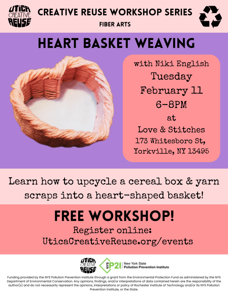 Heart basket weaving with Niki English Tuesday February 11 6-8PM at Love & Stitches 173 Whitesboro St, Yorkville, NY 13495 Learn how to upcycle a cereal box & yarn scraps into a heart-shaped basket! Free workshop, register online at uticacreativereuse.org/events Funding provided by the NYS Pollution Prevention Institute through a grant from the Environmental Protection Fund as administered by the NYS Department of Environmental Conservation. Any opinions, findings, and/or interpretations of data contained herein are the responsibility of the author(s) and do not necessarily represent the opinions, interpretations or policy of Rochester Institute of Technology and/or its NYS Pollution Prevention Institute, or the State.
