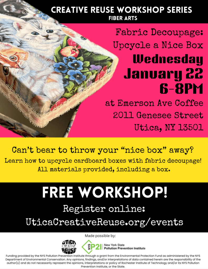 Fabric Decoupage: Upcycle a Nice Box

What: Have you been holding on to boxes that are too nice to throw away but not nice enough to use? Learn to upcycle your nice cardboard boxes with fabric decoupage! All materials provided, including a box

When: Wednesday, January 22

Time: 6PM - 8PM

Where: Emerson Ave Coffee

Address: 2011 Genesee Street, Utica, NY 13501